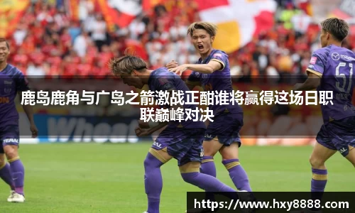 鹿岛鹿角与广岛之箭激战正酣谁将赢得这场日职联巅峰对决